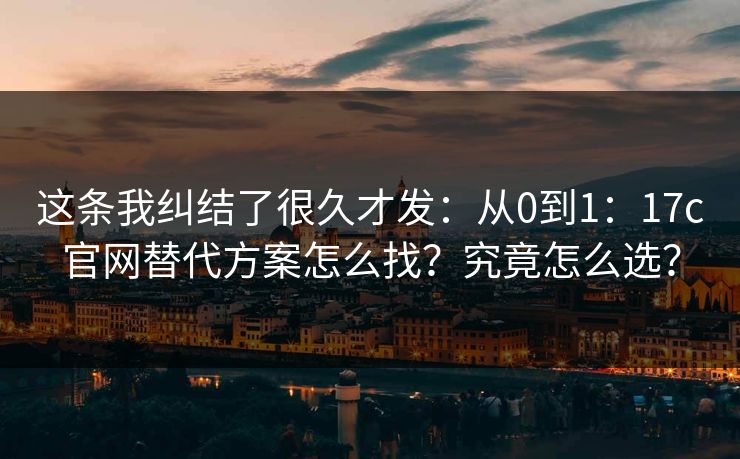这条我纠结了很久才发:从0到1:17c官网替代方案怎么找?究竟怎么选? 这条我纠结了很久才发:从0到1:17c官网替代方案怎么找?究竟怎么选?