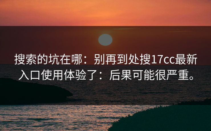 搜索的坑在哪:别再到处搜17cc最新入口使用体验了:后果可能很严重。 搜索的坑在哪:别再到处搜17cc最新入口使用体验了:后果可能很严重。