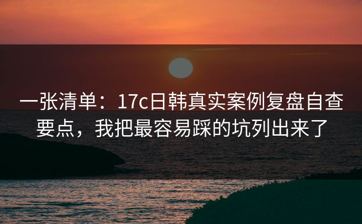 一张清单：17c日韩真实案例复盘自查要点，我把最容易踩的坑列出来了