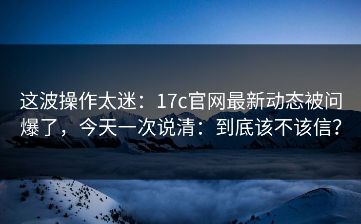 这波操作太迷：17c官网最新动态被问爆了，今天一次说清：到底该不该信？