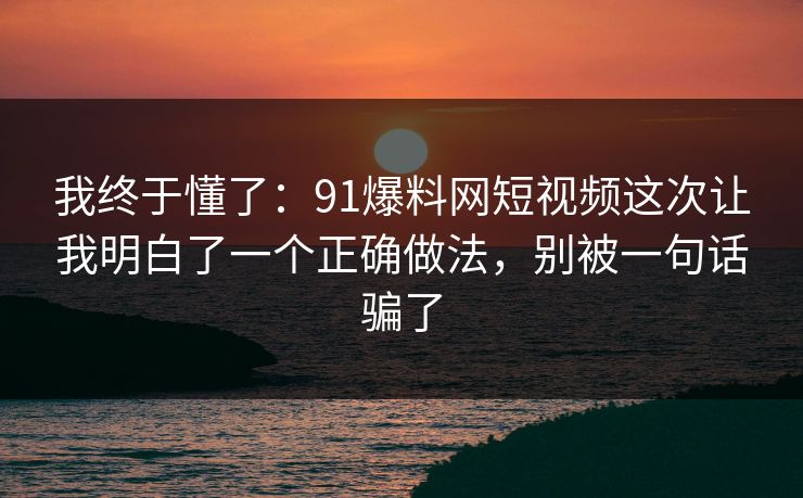 我终于懂了:91爆料网短视频这次让我明白了一个正确做法,别被一句话骗了 我终于懂了:91爆料网短视频这次让我明白了一个正确做法,别被一句话骗了