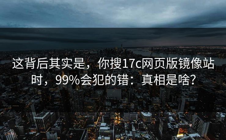 这背后其实是，你搜17c网页版镜像站时，99%会犯的错：真相是啥？