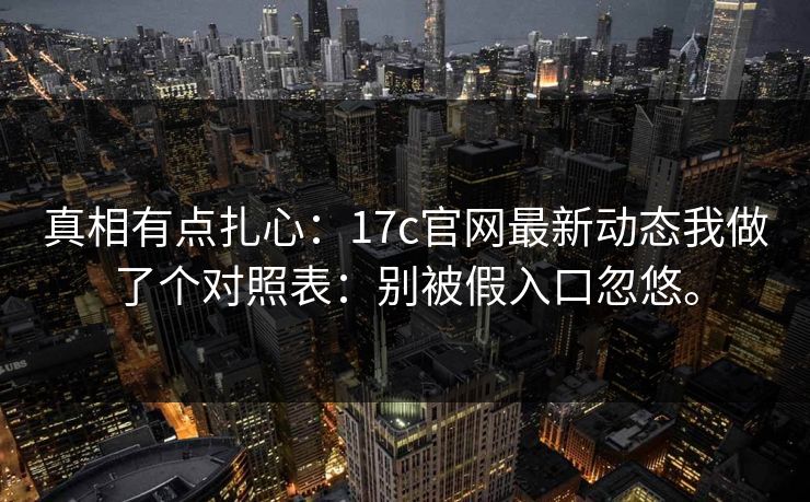 真相有点扎心：17c官网最新动态我做了个对照表：别被假入口忽悠。