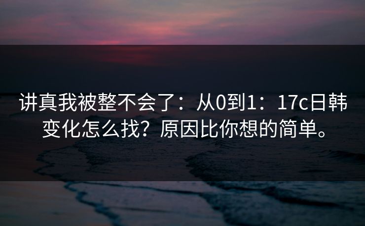 讲真我被整不会了：从0到1：17c日韩变化怎么找？原因比你想的简单。
