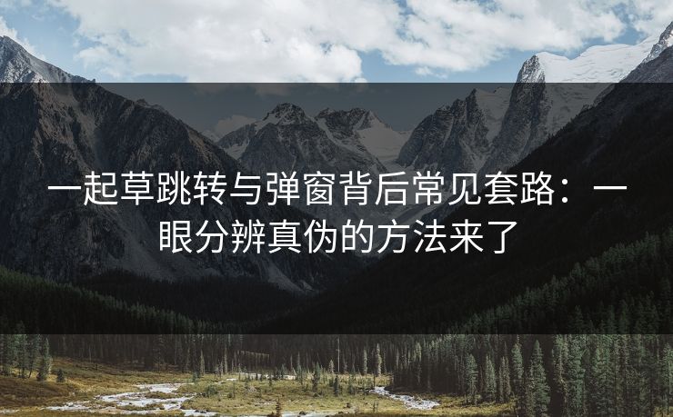 一起草跳转与弹窗背后常见套路：一眼分辨真伪的方法来了