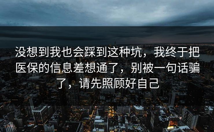没想到我也会踩到这种坑,我终于把医保的信息差想通了,别被一句话骗了,请先照顾好自己 没想到我也会踩到这种坑,我终于把医保的信息差想通了,别被一句话骗了,请先照顾好自己