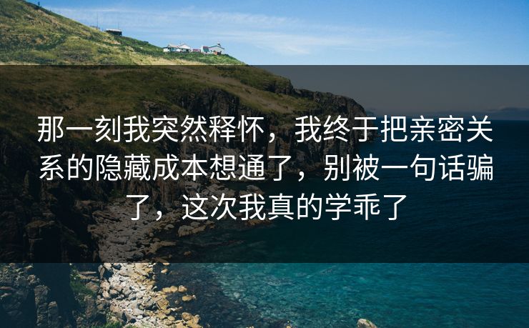 那一刻我突然释怀,我终于把亲密关系的隐藏成本想通了,别被一句话骗了,这次我真的学乖了 那一刻我突然释怀,我终于把亲密关系的隐藏成本想通了,别被一句话骗了,这次我真的学乖了
