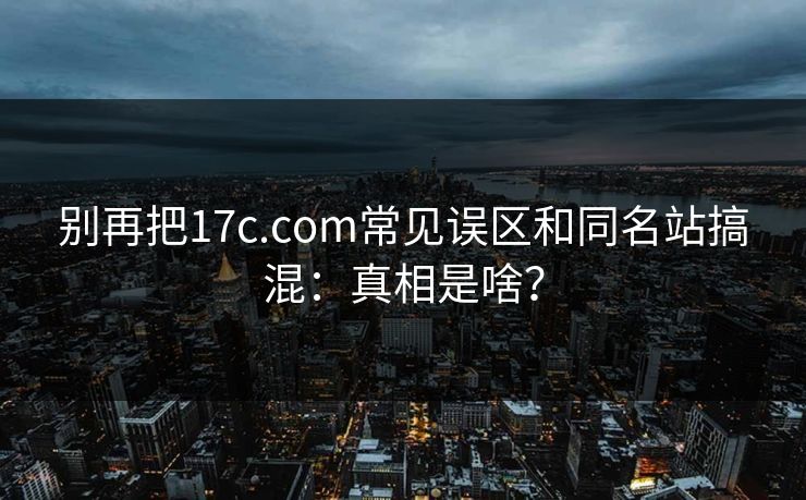 别再把17c.com常见误区和同名站搞混：真相是啥？