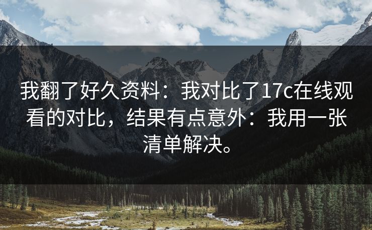我翻了好久资料:我对比了17c在线观看的对比,结果有点意外:我用一张清单解决。 我翻了好久资料:我对比了17c在线观看的对比,结果有点意外:我用一张清单解决。