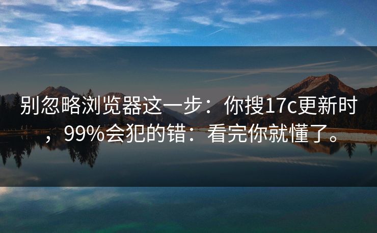 别忽略浏览器这一步:你搜17c更新时,99%会犯的错:看完你就懂了。 别忽略浏览器这一步:你搜17c更新时,99%会犯的错:看完你就懂了。