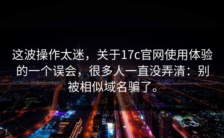 这波操作太迷,关于17c官网使用体验的一个误会,很多人一直没弄清:别被相似域名骗了。 这波操作太迷,关于17c官网使用体验的一个误会,很多人一直没弄清:别被相似域名骗了。