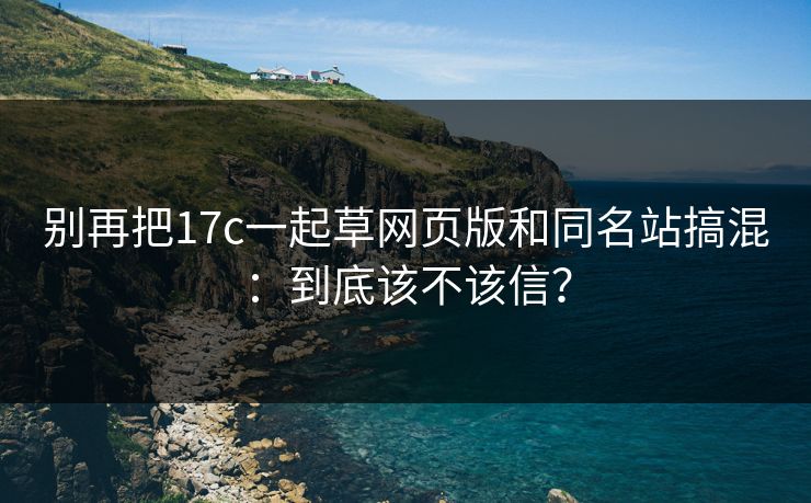 别再把17c一起草网页版和同名站搞混:到底该不该信? 别再把17c一起草网页版和同名站搞混:到底该不该信?