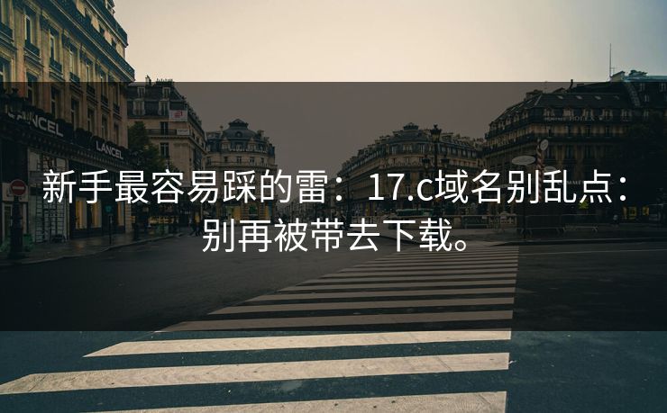 新手最容易踩的雷:17.c域名别乱点:别再被带去下载。 新手最容易踩的雷:17.c域名别乱点:别再被带去下载。