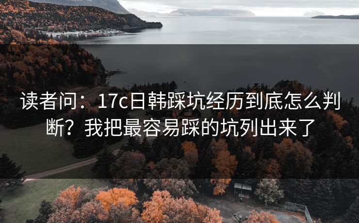 读者问：17c日韩踩坑经历到底怎么判断？我把最容易踩的坑列出来了