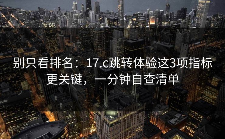 别只看排名：17.c跳转体验这3项指标更关键，一分钟自查清单