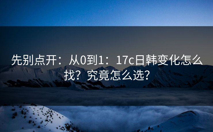 先别点开：从0到1：17c日韩变化怎么找？究竟怎么选？